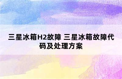 三星冰箱H2故障 三星冰箱故障代码及处理方案